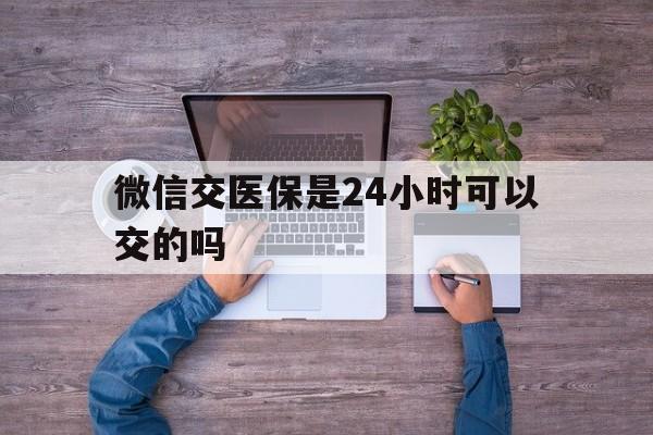 通辽最新微信交医保是24小时可以交的吗方法分析(最方便真实的通辽微信上交医保多久到账方法)